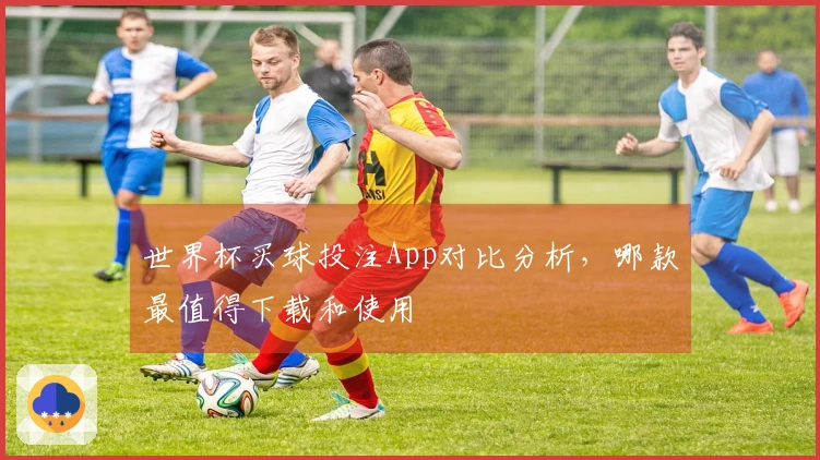 世界杯买球投注App对比分析，哪款最值得下载和使用