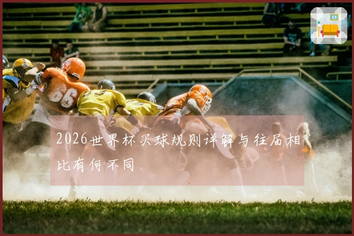 2026世界杯买球规则详解与往届相比有何不同